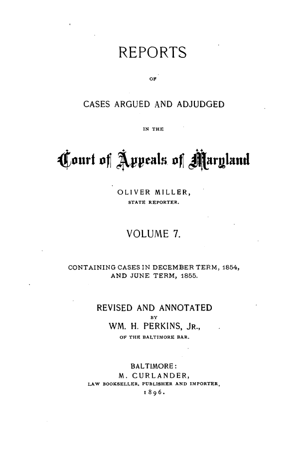 handle is hein.statereports/rocgueapm0007 and id is 1 raw text is: REPORTS
OF
CASES ARGUED AND ADJUDGED
IN THE

4jinri      Apeas 4f *jarpand
OLIVER MILLER,
STATE REPORTER.
VOLUME 7.
CONTAINING CASES IN DECEMBER TERM, 1854,
AND JUNE TERM, 1855.
REVISED AND ANNOTATED
BY
WM. H. PERKINS, JR.,
OF THE BALTIMORE BAR.
BALTIMORE:
M. CURLANDER,
LAW BOOKSELLER, PUBLISHER AND IMPORTER,
1896.


