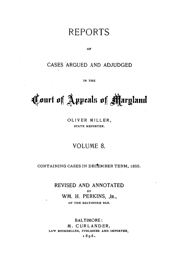 handle is hein.statereports/rocgueapm0008 and id is 1 raw text is: REPORTS
Or
CASES ARGUED AND ADJUDGED
IN THE

Otonrf of~ Appalo 44argland
OLIVER MILLER,
STATE REPORTER.
VOLUME 8.
CONTAINING CASES IN DECfrMBER TERM, 1855.
REVISED AND ANNOTATED
By
WM. H. PERKINS, JR.,
OF THE BALTIMORE BAR.
BALTIMORE:
M. CURLANDER,
LAW BOOKSELLER, PUBLISHER AND IMPORTER.
1896.


