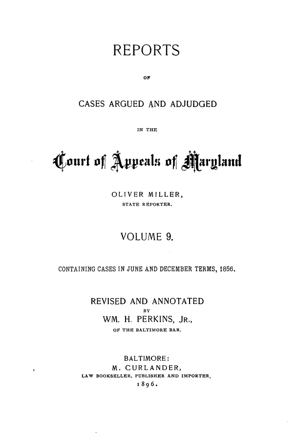 handle is hein.statereports/rocgueapm0009 and id is 1 raw text is: REPORTS
OF
CASES ARGUED AND ADJUDGED
IN THE

4ort4 of Apeas of 4AIlryland
OLIVER MILLER,
STATE REPORTER.
VOLUME 9.
CONTAINING CASES IN JUNE AND DECEMBER TERMS, 1856.
REVISED AND ANNOTATED
BY
WM. H. PERKINS, JR.,
OF THE BALTIMORE BAR.
BALTIMORE:
M. CURLANDER,
LAW BOOKSELLER, PUBLISHER AND IMPORTER,
I896.


