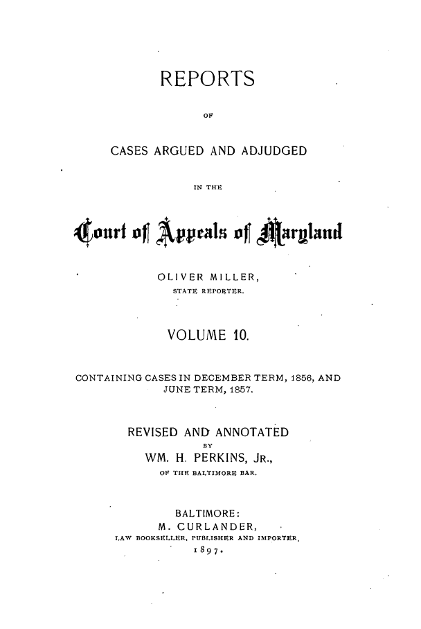 handle is hein.statereports/rocgueapm0010 and id is 1 raw text is: REPORTS
OF
CASES ARGUED AND ADJUDGED
IN THE

OLIVER MILLER,
STATE REPORTER.
VOLUME 10.

CONTAINING CASES IN DECEMBER TERM,
JUNE TERM, 1857.

REVISED AND ANNOTATED
BY
WM. H. PERKINS, JR.,
OF THE BALTIMORE BAR.
BALTIMORE:
M. CURLANDER,
LAW BOOKSELLER, PUBLISHER AND IMPORTER,
1897.

1856, AND


