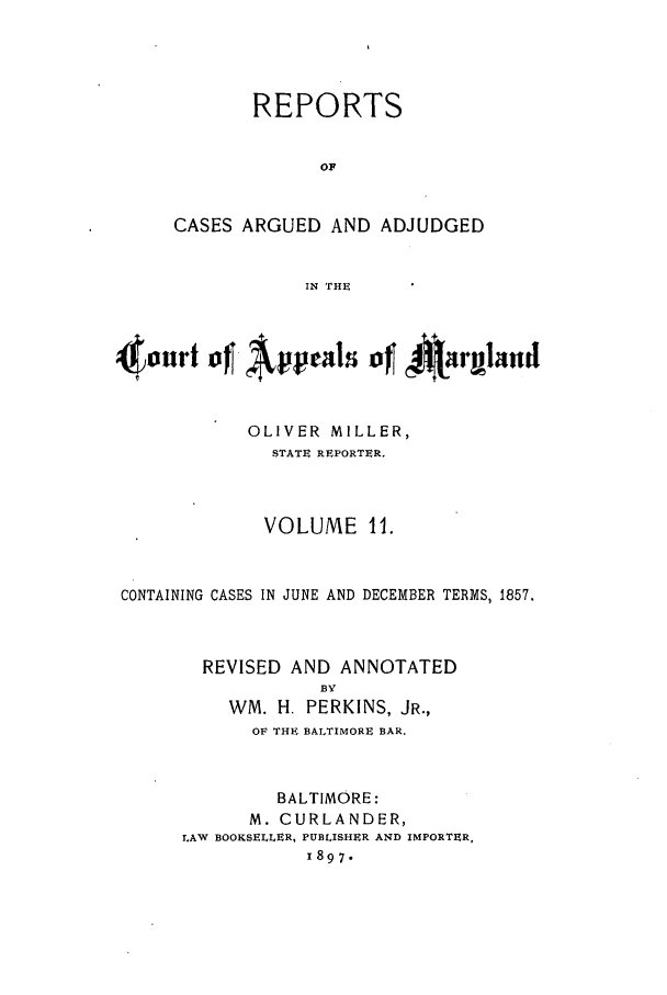 handle is hein.statereports/rocgueapm0011 and id is 1 raw text is: REPORTS
oF
CASES ARGUED AND ADJUDGED
IN THE

OLIVER MILLER,
STATE REPORTER.
VOLUME 11.
CONTAINING CASES IN JUNE AND DECEMBER TERMS, 1857.
REVISED AND ANNOTATED
BY
WM. H. PERKINS, JR.,
OF THE BALTIMORE BAR.
BALTIMORE:
M. CURLANDER,
LAW BOOKSELLER, PUBLISHER AND IMPORTER,
1897.


