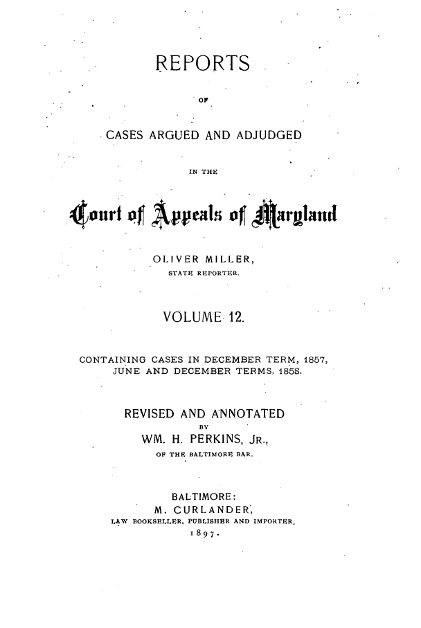 handle is hein.statereports/rocgueapm0012 and id is 1 raw text is: REPORTS
Or
CASES ARGUED AND ADJUDGED
IN THE

o'urt     Appeal     of 4rybrnI
OLIVER MILLER,
STATE REPORTER.
VOLUME 12.
CONTAINING CASES IN DECEMBER TERM, 1857,
JUNE AND DECEMBER TERMS, 1858.
REVISED AND ANNOTATED
BY
WM. H. PERKINS, JR.,
OF THE BALTIMORE BAR.
BALTIMORE:
M. CURLANDER,
LAW BOOKSELLER, PUBLISHER AND IMPORTER.
1897.


