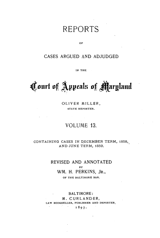 handle is hein.statereports/rocgueapm0013 and id is 1 raw text is: REPORTS
OF
CASES ARGUED AND ADJUDGED
IN THE
4onrfoJ~     4 4~iut+ n

OLIVER MILLER,
STATE REPORTER.
VOLUME 13.

CONTAINING CASES IN DECEMBER
AND JUNE TERM, 4859.

TERM, 1858,

REVISED AND ANNOTATED
BY
WM. H. PERKINS, JR.,
OF THE BALTIMORE BAR.
BALTIMORE:
M. CURLANDER,
LAW BOOKSELLER, PUBLISHER AND IMPORTER,
1897.



