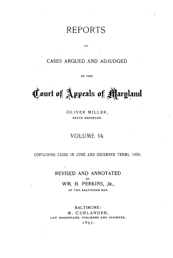 handle is hein.statereports/rocgueapm0014 and id is 1 raw text is: REPORTS
OF
CASES ARGUED.AND ADJUDGED
IN THE

4touri of Appeal *of I4twarand
OLIVER MILLER,
STATE REPORTER.
VOLUME 14.
CONTAINING CASES IN JUNE AND DECEMBER TERMS, 1859,
REVISED AND ANNOTATED
BY
WM. H. PERKINS, JR.,
OF THE BALTIMORE BAR.
BALTIMORE:
M. CURLANDER,
LAW BOOKSELLER, PUBLISHER AND IMPORTER,
1897.


