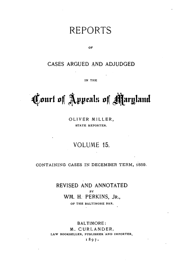 handle is hein.statereports/rocgueapm0015 and id is 1 raw text is: REPORTS
OF
CASES ARGUED AND ADJUDGED
IN THE

4xnAppeal of I4armIrnid
OLIVER MILLER,
STATE REPORTER.
VOLUME 15.
CONTAINING CASES IN DECEMBER TERM, 1859.
REVISED AND ANNOTATED
BY
WM. H. PERKINS, JR.,
OF THE BALTIMORE BAR.
BALTIMORE:
M. CURLANDER,
LAW BOOKSELLER, PUBLISHER AND IMPORTER,
1897.


