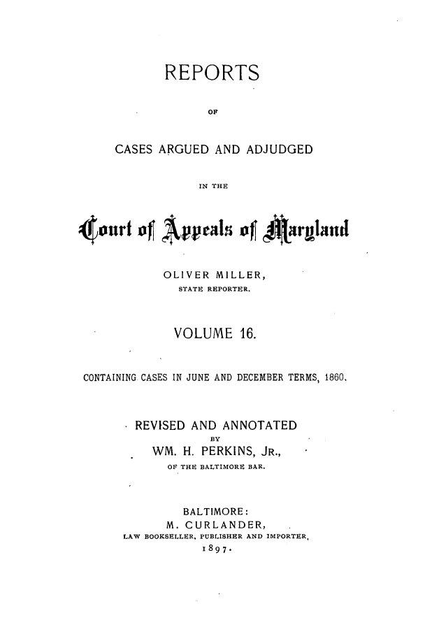 handle is hein.statereports/rocgueapm0016 and id is 1 raw text is: REPORTS
OF
CASES ARGUED AND ADJUDGED
IN THE

OLIVER MILLER,
STATE REPORTER.
VOLUME 16.
CONTAINING CASES IN JUNE AND DECEMBER TERMS, 1860.
REVISED AND ANNOTATED
BY
WM. H. PERKINS, JR.,
OF THE BALTIMORE BAR.
BALTIMORE:
M. CURLANDER,
LAW BOOKSELLER, PUBLISHER AND IMPORTER.
1897.


