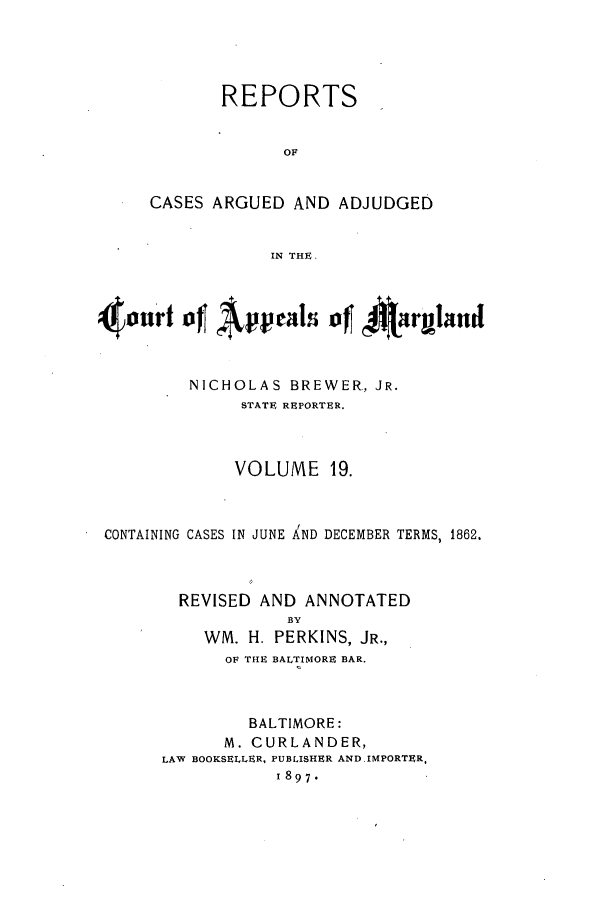 handle is hein.statereports/rocgueapm0019 and id is 1 raw text is: REPORTS
OF
CASES ARGUED AND ADJUDGED
IN THE.

40nr1 of Apeals~ of~ %arlibnu
NICHOLAS BREWER., JR.
STATE REPORTER.
VOLUME 19.
CONTAINING CASES IN JUNE AND DECEMBER TERMS, 1862.
REVISED AND ANNOTATED
BY
WM. H. PERKINS, JR.,
OF THE BALTIMORE BAR.

BALTIMORE:
M. CURLANDER,
LAW BOOKSELLER, PUBLISHER AND.IMPORTER,
1897.


