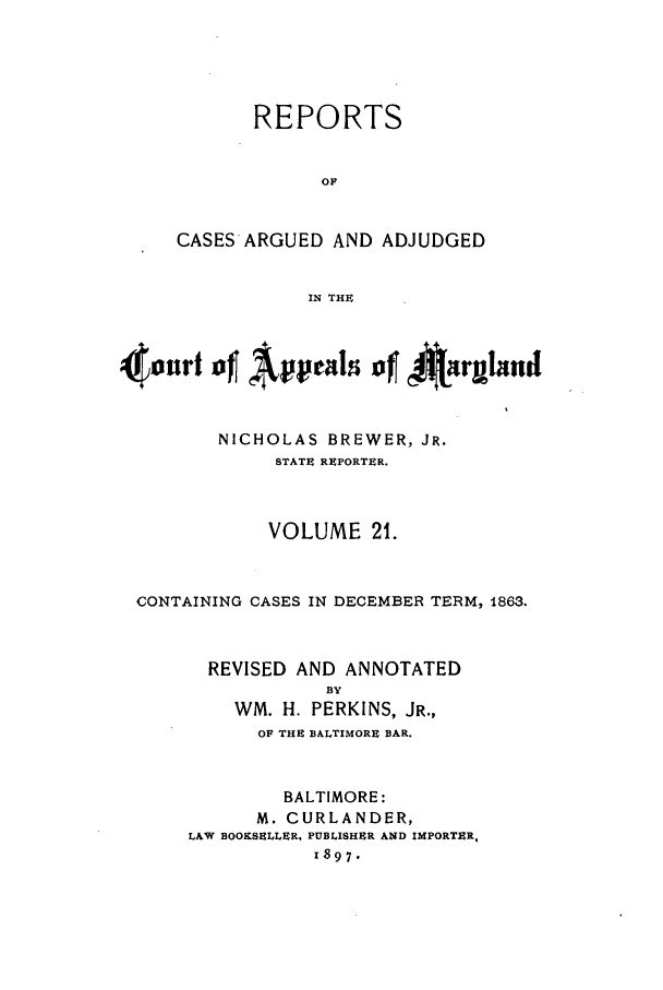 handle is hein.statereports/rocgueapm0021 and id is 1 raw text is: REPORTS
OF
CASES'ARGUED AND ADJUDGED
IN THE

4ourt of Appals of1 4        .rulni(
NICHOLAS BREWER, JR.
STATE RXPORTER.
VOLUME 21.
CONTAINING CASES IN DECEMBER TERM, 1863.
REVISED AND ANNOTATED
BY
WM. H. PERKINS, JR.,
OF THE BALTIMORE BAR.
BALTIMORE:
M. CURLANDER,
LAW BOOKSELLER, PUBLISHER AND IMPORTER.
1897.


