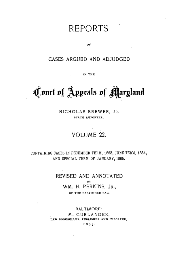 handle is hein.statereports/rocgueapm0022 and id is 1 raw text is: REPORTS
OF
CASES ARGUED AND. ADJUDGED
IN THE

4our f Appeals ofl 4Atrgbnd
NICHOLAS BREWER, JR.
STATE REPORTER.
VOLUME 22.
CONTAINING CASES IN DECEMBER TERM, 1863, JUNE TERM, 1864,
AND SPECIAL TERM OF JANUARY, 1865,
REVISED AND ANNOTATED
BY
WM. H. PERKINS, JR.,
OF THE BALTIMORE BAR.
BALTIMORE:
M. CURLANDER,
LAW BOOKSELLER, PUBLISHER AND' IMPORTER,
1897.


