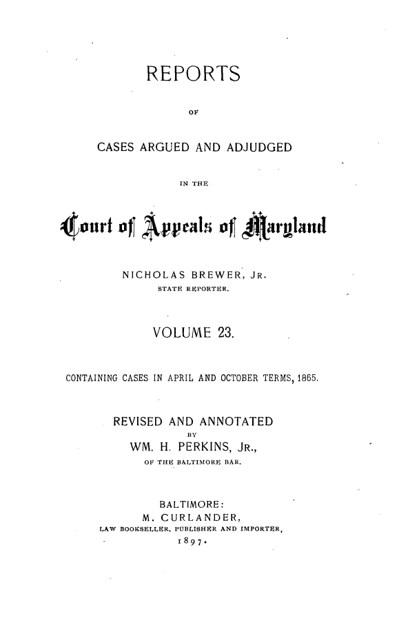 handle is hein.statereports/rocgueapm0023 and id is 1 raw text is: REPORTS
OF
CASES ARGUED AND ADJUDGED
IN THE
NICHOLAS BREWER, JR.
STATE REPORTER.
VOLUME 23.
CONTAINING CASES IN APRIL AND OCTOBER TERMS, 1865,
REVISED AND ANNOTATED
BY
WM. H. PERKINS, JR.,
OF THE BALTIMORE BAR.
BALTIMORE:
M. CURLANDER,
LAW BOOKSELLER, PUBLISHER AND IMPORTER,
1897.


