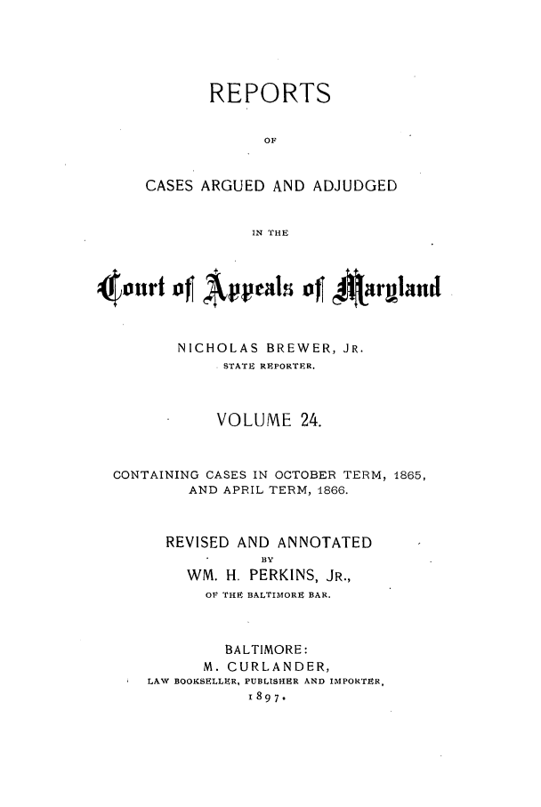 handle is hein.statereports/rocgueapm0024 and id is 1 raw text is: REPORTS
OF
CASES ARGUED AND ADJUDGED
IN THE

4onrt    Appeal~s of~J Airland
NICHOLAS BREWER, JR.
STATE REPORTER.
VOLUME 24.
CONTAINING CASES IN OCTOBER TERM, 1865,
AND APRIL TERM, 4866.

REVISED AND ANNOTATED
BY
WM. H. PERKINS, JR.,
OF THE BALTIMORE BAR.
BALTIMORE:
M. CURLANDER,
LAW BOOKSELLER, PUBLISHER AND IMPORTER,
1897.


