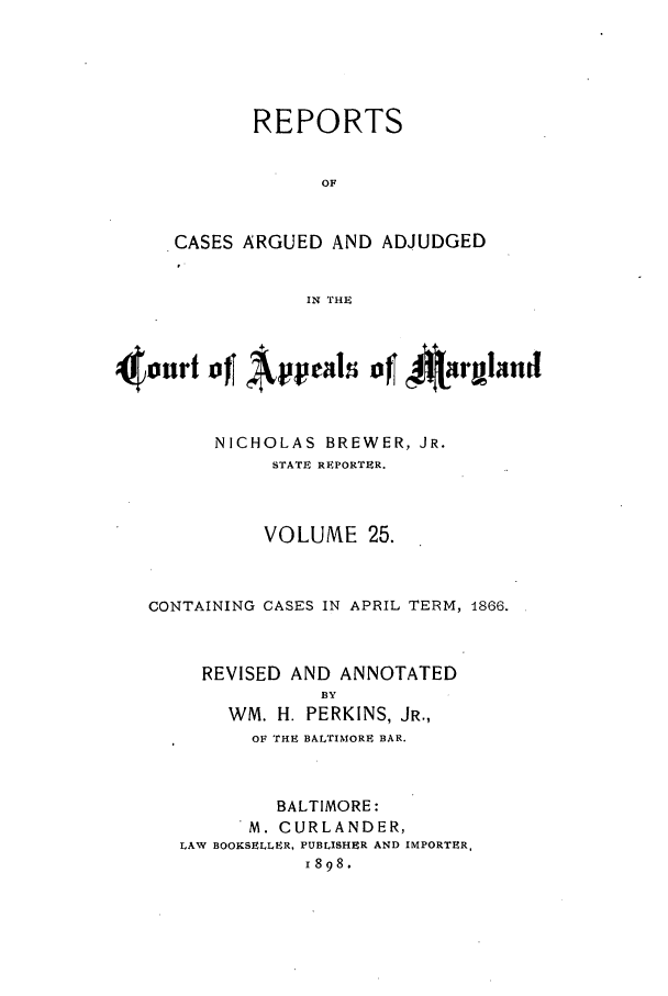 handle is hein.statereports/rocgueapm0025 and id is 1 raw text is: REPORTS
OF
CASES ARGUED AND ADJUDGED
IN THE

4onrt ofJ Apel        ft.-rl4
NICHOLAS BREWER, JR.
STATE REPORTER.
VOLUME 25.
CONTAINING CASES IN APRIL TERM, 1866.
REVISED AND ANNOTATED
BY
WM. H. PERKINS, JR.,
OF THE BALTIMORE BAR.

BALTIMORE:
M. CURLANDER,
LAW BOOKSELLER, PUBLISHER AND IMPORTER,
1898.


