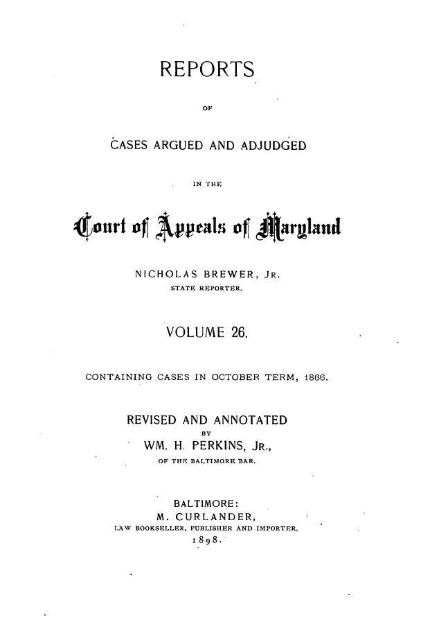 handle is hein.statereports/rocgueapm0026 and id is 1 raw text is: REPORTS
OF
CASES ARGUED AND ADJUDGED
IN THE

4our   4Appals of jJurgland
NICHOLAS BREWER, JR.
STATE REPORTER.
VOLUME 26.
CONTAINING CASES IN OCTOBER TERM, 1866.
REVISED AND ANNOTATED
BY
WM. H. PERKINS, JR.,
OF THE BALTIMORE BAR.
BALTIMORE:
M. CURLANDER,
LAW BOOKSELLER, PUBLISHER AND IMPORTER,
1898.


