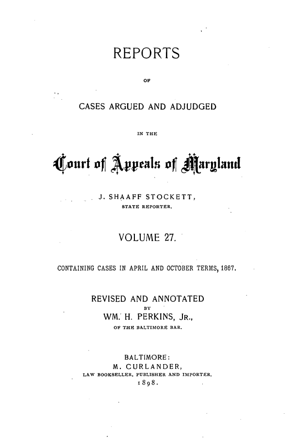 handle is hein.statereports/rocgueapm0027 and id is 1 raw text is: REPORTS
OF
CASES ARGUED AND ADJUDGED
IN THE

4nur1t4            pel of *Airgaud
J. SHAAFF STOCKETT,
STATE REPORTER.
VOLUME 27.
CONTAINING CASES IN APRIL AND OCTOBER TERMS, 1867.
REVISED AND ANNOTATED
BY
WM.' H. PERKINS, JR.,
OF THE BALTIMORE BAR.
BALTIMORE:
M. CURLANDER,
LAW BOOKSELLER, PUBLISHER AND IMPORTER,
1898.


