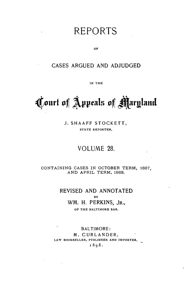 handle is hein.statereports/rocgueapm0028 and id is 1 raw text is: REPORTS
OF
CASES ARGUED AND ADJUDGED
IN THE

J. SHAAFF STOCKETT,
STATE REPORTER.
VOLUME 28.
CONTAINING CASES IN OCTOBER TERM, 1867,
AND APRIL TERM, 1868.
REVISED AND ANNOTATED
BY
WM. H. PERKINS, JR.,
OF THE BALTIMORE BAR.

BALTIMORE:
M. CURLANDER,
LAW BOOKSELLER, PUBLISHER AND IMPORTER,
1898.


