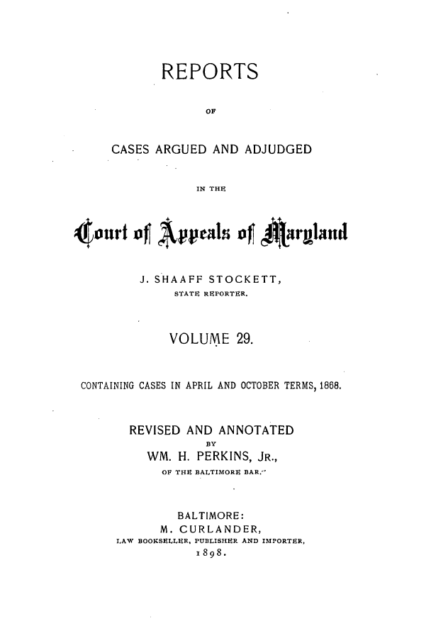 handle is hein.statereports/rocgueapm0029 and id is 1 raw text is: REPORTS
OF
CASES ARGUED AND ADJUDGED
IN THE

4ourt ofl Apeals ofl *a~~rulattd
J. SHAAFF STOCKETT,
STATE REPORTER.
VOLUME 29.
CONTAINING CASES IN APRIL AND OCTOBER TERMS, 1868.
REVISED AND ANNOTATED
BY
WM. H. PERKINS, JR.,
OF THE BALTIMORE BAR.-
BALTIMORE:
M. CURLANDER,
LAW BOOKSELLER, PUBLISHER AND IMPORTER,
I898.



