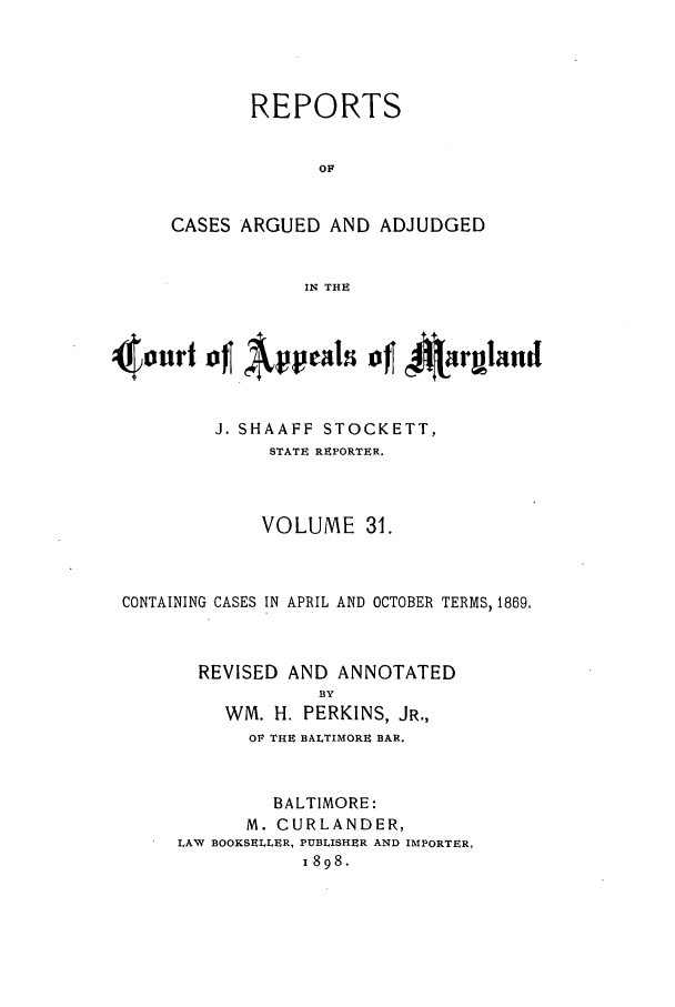handle is hein.statereports/rocgueapm0031 and id is 1 raw text is: REPORTS
OF
CASES ARGUED AND ADJUDGED
IN THE

J. SHAAFF STOCKETT,
STATE REPORTER.
VOLUME 31.
CONTAINING CASES IN APRIL AND OCTOBER TERMS, 1869,
REVISED AND ANNOTATED
BY
WM. H. PERKINS, JR.,
OP THE BALTIMORE BAR.

BALTIMORE:
M. CURLANDER,
LAW BOOKSELLER, PUBLISHER AND IMPORTER,
1898.


