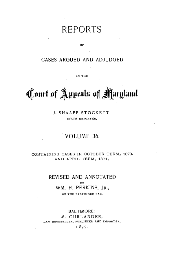 handle is hein.statereports/rocgueapm0034 and id is 1 raw text is: REPORTS
OF
CASES ARGUED AND ADJUDGED
IN *THE

4ourt of Apeals of t 4rglanfI
J. SHAAFF STOCKETT,
STATE REPORTER.
VOLUME 34.
CONTAINING CASES IN OCTOBER TERM, 1870,
AND APRIL TERM, 1871,
REVISED AND ANNOTATED
BY
WM. H. PERKINS, JR.,
OF THE BALTIMORE BAR.
BALTIMORE:
M. CURLANDER,
LAW BOOKSELLER, PUBLISHER AND IMPORTER,
I899.


