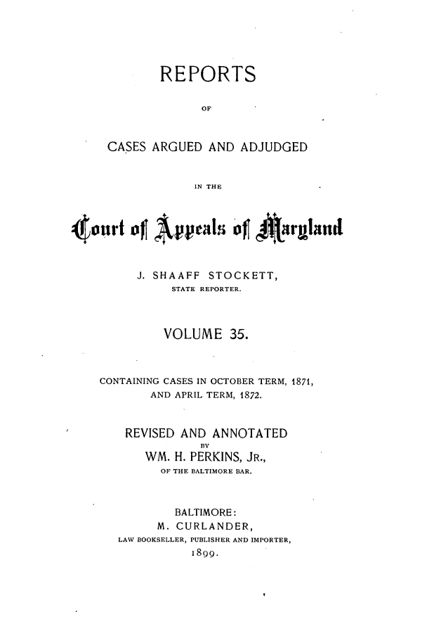 handle is hein.statereports/rocgueapm0035 and id is 1 raw text is: REPORTS
OF
CASES ARGUED AND ADJUDGED
IN THE

4onrt ofj Appals 'of 4~-rulnd
J. SHAAFF STOCKETT,
STATE REPORTER.
VOLUME 35.
CONTAINING CASES IN OCTOBER TERM, 1871,
AND APRIL TERM, 1872.
REVISED AND ANNOTATED
BY
WM. H. PERKINS, JR.,
OF THE BALTIMORE BAR.
BALTIMORE:
M. CURLANDER,
LAW BOOKSELLER, PUBLISHER AND IMPORTER,
1899.


