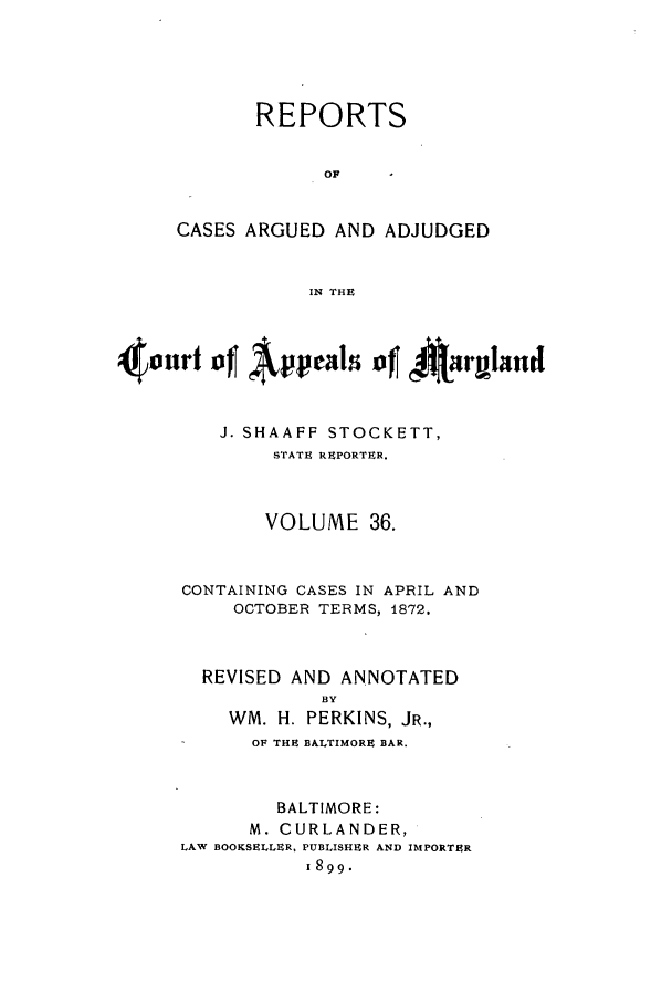 handle is hein.statereports/rocgueapm0036 and id is 1 raw text is: REPORTS
OF
CASES ARGUED AND ADJUDGED
IN THE

4(onrf of Appeas ofJ '4rIaild
J. SHAAFF STOCKETT,
STATE REPORTER.
VOLUME 36.
CONTAINING CASES IN APRIL AND
OCTOBER TERMS, 1872.
REVISED AND ANNOTATED
BY
WM. H. PERKINS, JR.,
OF THE BALTIMORE BAR.
BALTIMORE:
M. CURLANDER,
LAW BOOKSELLER, PUBLISHER AND IMPORTER
1899.


