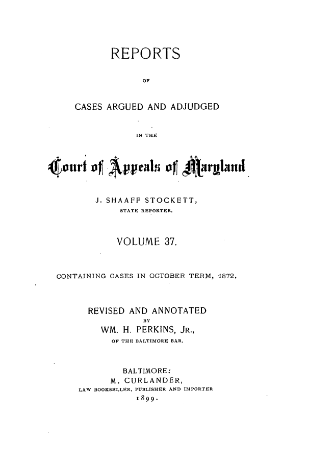 handle is hein.statereports/rocgueapm0037 and id is 1 raw text is: REPORTS
OF
CASES ARGUED AND ADJUDGED
IN THE

J. SHAAFF STOCKETT,
STATE REPORTER.
VOLUME 37.
CONTAINING CASES IN OCTOBER TERM, 1872.
REVISED AND ANNOTATED
BY
WM. H. PERKINS, JR.,
OF THE BALTIMORE BAR.
BALTIMORE:
M. CURLANDER,
LAW BOOKSELLER, PUBLISHER AND IMPORTER
1899.


