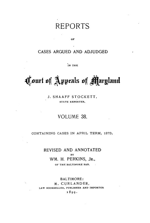 handle is hein.statereports/rocgueapm0038 and id is 1 raw text is: REPORTS
OF
CASES ARGUED AND ADJUDGED
IN THE

J. SHAAFF STOCKETT,
STATE REPORTER.
VOLUME 38.
CONTAINING CASES IN APRIL TERM, 1873.
REVISED AND ANNOTATED
BY
WM. H. PERKINS, JR.,
OF THE BALTIMORE BAR.
BALTIMORE:
M. CURLANDER,
LAW BOOKSELLER, PUBLISHER AND IMPORTER
11899-



