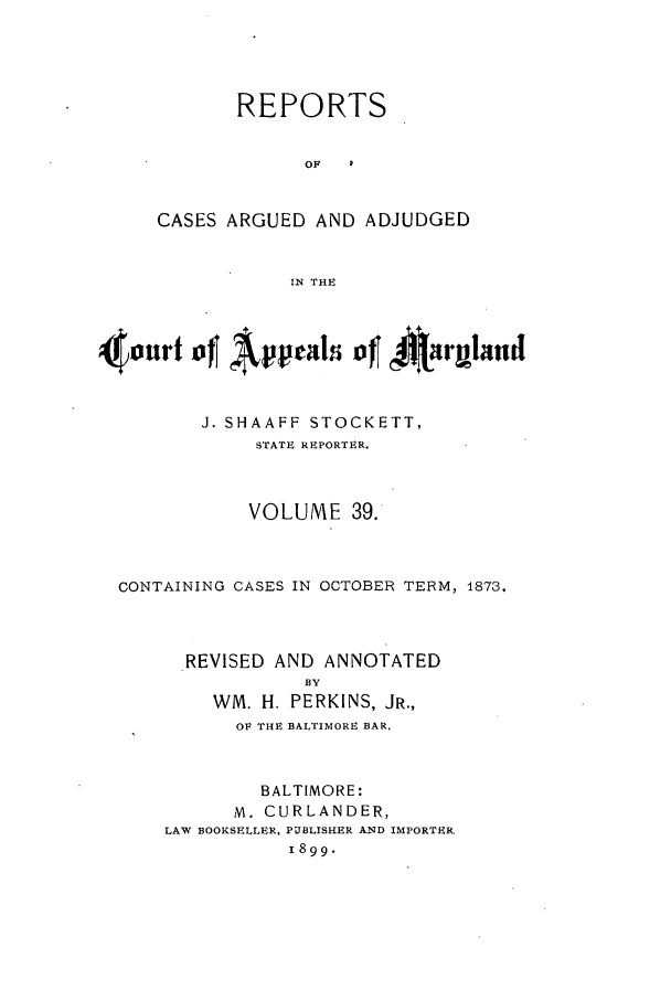 handle is hein.statereports/rocgueapm0039 and id is 1 raw text is: REPORTS
OF
CASES ARGUED AND ADJUDGED
IN THE

4 ourt4 f Appels of      t± irulmnd
J. SHAAFF STOCKETT,
STATE REPORTER.
VOLUME 39.
CONTAINING CASES IN OCTOBER TERM, 1873,
REVISED AND ANNOTATED
BY
WM. H. PERKINS, JR.,
OF THE BALTIMORE BAR.
BALTIMORE:
M. CURLANDER,
LAW BOOKSELLER, PUBLISHER AND IMPORTER.
1899.


