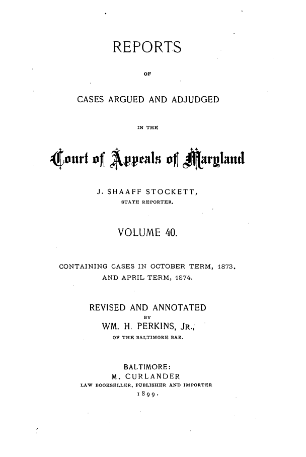 handle is hein.statereports/rocgueapm0040 and id is 1 raw text is: REPORTS
OF
CASES ARGUED AND ADJUDGED
IN THE

4nurt of     peaso t4       ~rmland
J. SHAAFF STOCKETT,
STATE REPORTER.
VOLUME 40.
CONTAINING CASES IN OCTOBER TERM, 1873.
AND APRIL TERM, 1874.
REVISED AND ANNOTATED
BY
WM. H. PERKINS, JR.,
OF THE BALTIMORE BAR.
BALTIMORE:
M. CURLANDER
LAW BOOKSELLER, PUBLISHER AND IMPORTER
1899.


