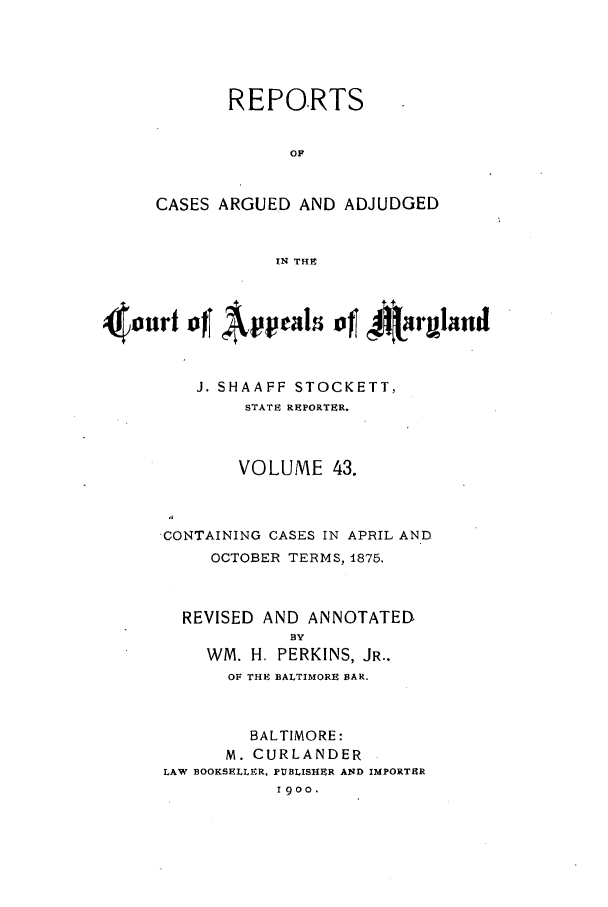 handle is hein.statereports/rocgueapm0043 and id is 1 raw text is: REPORTS
OF
CASES ARGUED AND ADJUDGED
IN THE

Appeals of 4j't'rgland
J. SHAAFF STOCKETT,
STATE REPORTER.
VOLUME 43.
CONTAINING CASES IN APRIL AND
OCTOBER TERMS, 1875.
REVISED AND ANNOTATED
BY
WM. H. PERKINS, JR..
OF THE BALTIMORE BAR.
BALTIMORE:
M. CURLANDER
LAW BOOKSELLER, PUBLISHER AND IMPORTER
1900.



