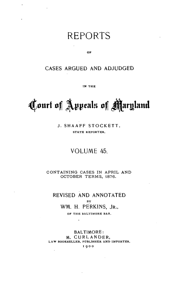 handle is hein.statereports/rocgueapm0045 and id is 1 raw text is: REPORTS
OF
CASES ARGUED AND ADJUDGED
IN THE

J. SHAAFF STOCKETT,
STATE REPORTER.
VOLUME 45.
CONTAINING CASES IN APRIL AND
OCTOBER TERMS, 1876.
REVISED AND ANNOTATED
BY
WM. H. PERKINS, JR.,
OF THE BALTIMORE BAR.
BALTIMORE:
M. CURLANDER,
LAW BOOKSELLER, PUBLISHER AND IMPORTER.
1900


