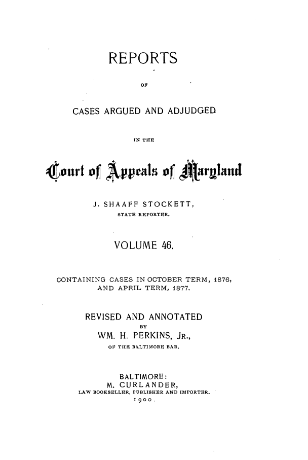 handle is hein.statereports/rocgueapm0046 and id is 1 raw text is: REPORTS
OF
CASES ARGUED AND ADJUDGED
IN T14E

4ourf ofl Apel of 4Airmand
J. SHAAFF STOCKETT,
STATE REPORTER.
VOLUME 46.
CONTAINING CASES IN OCTOBER TERM, 1876,
AND APRIL TERM, 1877.
REVISED AND ANNOTATED
BY
WM. H. PERKINS, JR.,
OF THE BALTIMORE BAR.
BALTIMORE:
M. CURLANDER,
LAW BOOKSELLER, PUBLISHER AND IMPORTER.
I9oo,


