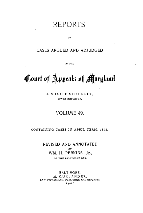 handle is hein.statereports/rocgueapm0049 and id is 1 raw text is: REPORTS
OF
CASES ARGUED AND ADJUDGED
IN THE

4ouurf of      ppal of 4jargrnd
J. SHAAFF STOCKETT,
STATE REPORTER.
VOLUME 49.
CONTAINING CASES IN APRIL TERM, 1878.
REVISED AND ANNOTATED
BY
WM. H. PERKINS, JR.,
OF THE BALTIMORE BAR.
BALTIMORE.
M. CURLANDER,
LAW BOOKSELLER, PUBLISHER AND IMPORTER
1900.


