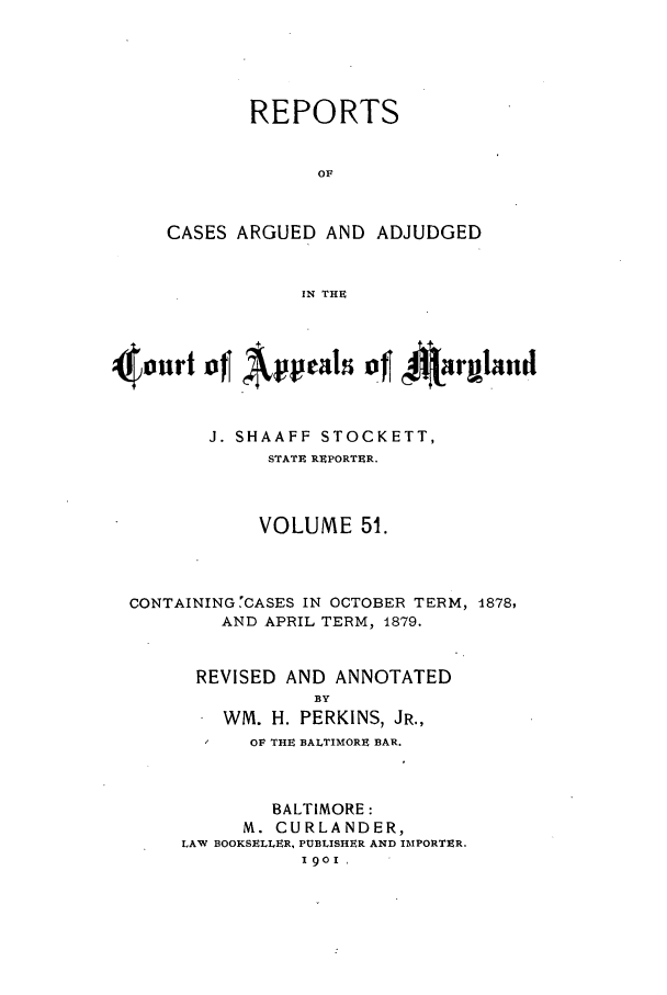 handle is hein.statereports/rocgueapm0051 and id is 1 raw text is: REPORTS
OF
CASES ARGUED AND ADJUDGED
IN THE

4ourt of Appals of 4IRargland
J. SHAAFF STOCKETT,
STATE REPORTER.
VOLUME 51.
CONTAINING 'CASES IN OCTOBER TERM, 1878,
AND APRIL TERM, 1879.
REVISED AND ANNOTATED
BY
WM. H. PERKINS, JR.,
OF THE BALTIMORE BAR.
BALTIMORE:
M. CURLANDER,
LAW BOOKSELLER, PUBLISHER AND IMPORTER,
1901


