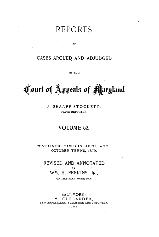 handle is hein.statereports/rocgueapm0052 and id is 1 raw text is: REPORTS
OF
CASES ARGUED AN'D ADJUDGED
IN THE

4 0 U  oJ[ ~   0~~ir  and
J. SHAAFF STOCKETT,
STATE REPORTER.
VOLUME 52.

CONTAINING CASES IN APRIL
OCTOBER TERMS, 1879.

REVISED AND ANNOTATED
BY
WM. H. PERKINS, JR.,
OF THE BALTIMORE BAR.
BALTIMORE:
M. CURLANDER,
LAW BOOKSELLER, PUBLISHER AND IMPORTER.
I9oT

AND


