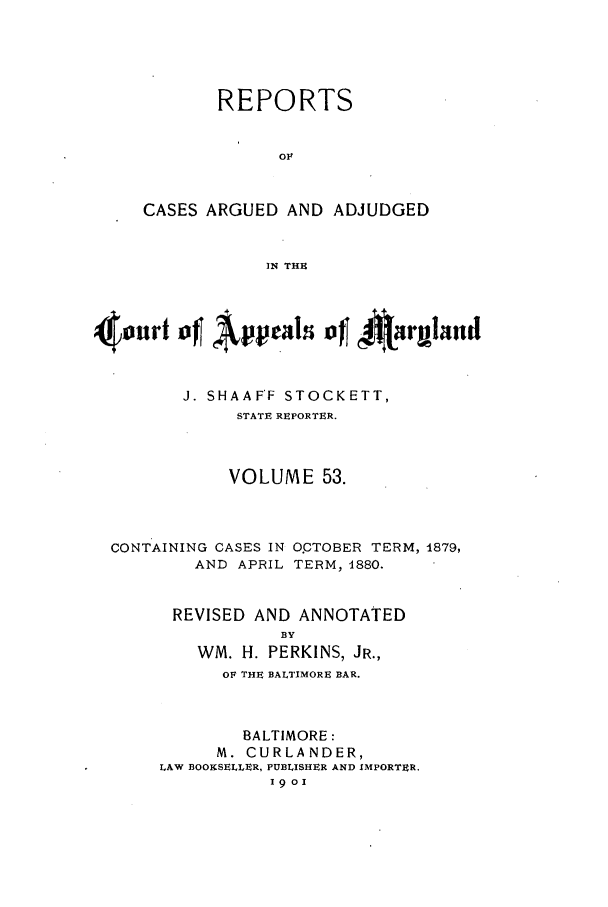 handle is hein.statereports/rocgueapm0053 and id is 1 raw text is: REPORTS
OF
CASES ARGUED AND ADJUDGED
IN THE

4   nilt of    tvel ofj A     nthmnd
J. SHAAFF STOCKETT,
STATE REPORTER.
VOLUME 53.
CONTAINING CASES IN O.PTOBER TERM, 1879,
AND APRIL TERM, 4880.
REVISED AND ANNOTATED
BY
WM. H. PERKINS, JR.,
OF THE BALTIMORE BAR.
BALTIMORE:
M. CURLANDER,
LAW BOOKSELLER, PUBLISHER AND IMPORTER.
19o


