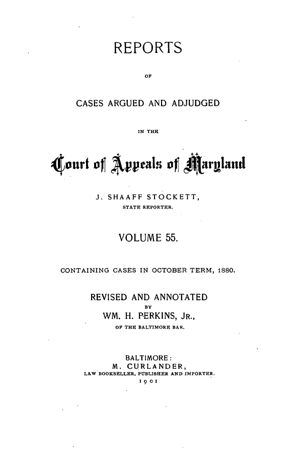 handle is hein.statereports/rocgueapm0055 and id is 1 raw text is: REPORTS
OF
CASES ARGUED AND ADJUDGED
IN THE

4our'of Appals ofJ AInruland
J. SHAAFF STOCKETT,
STATE REPORTER.
VOLUME 55.
CONTAINING CASES IN OCTOBER TERM, 1880.
REVISED AND ANNOTATED
BY
WM. H. PERKINS, JR.,
OF THE BALTIMORE BAR.
BALTIMORE:
M. CURLANDER,
LAW BOOKSELLER, PTBLISHER AND IMPORTER.
1901


