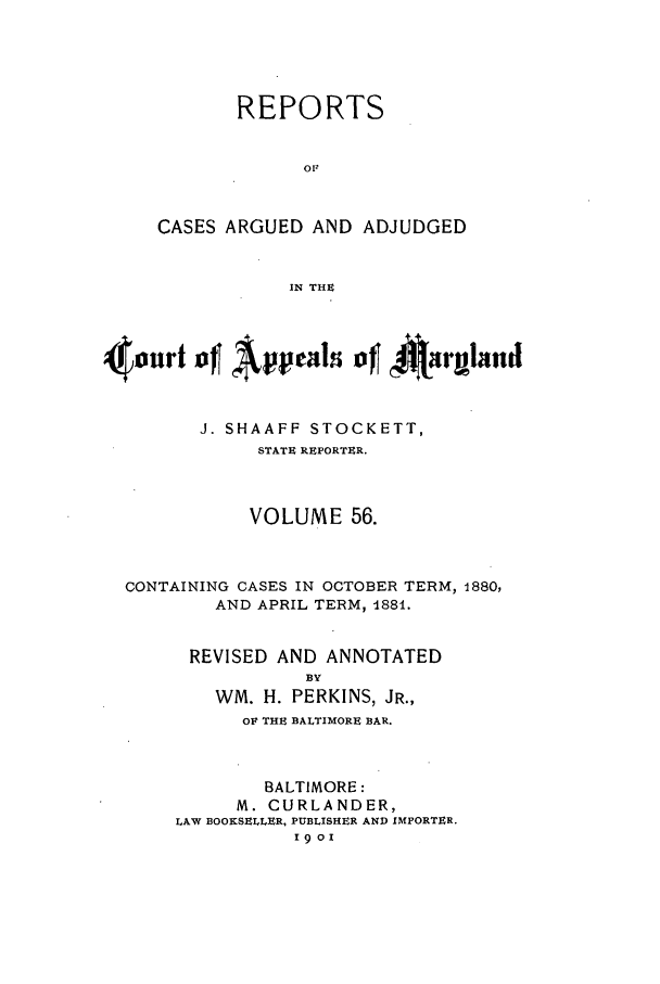 handle is hein.statereports/rocgueapm0056 and id is 1 raw text is: REPORTS
OF
CASES ARGUED AND ADJUDGED
IN THE

4o0urt of Apals of Aa~rgland
J. SHAAFF STOCKETT,
STATE REPORTER.
VOLUME 56.
CONTAINING CASES IN OCTOBER TERM, 1880,
AND APRIL TERM, 488i.
REVISED AND ANNOTATED
BY
WM. H. PERKINS, JR.,
OF THE BALTIMORE BAR.

BALTIMORE:
M. CURLANDER,
LAW BOOKSELLER, PUBLISHER AND IMPORTER.
1901


