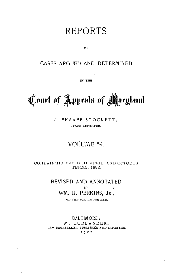 handle is hein.statereports/rocgueapm0059 and id is 1 raw text is: REPORTS
OF
CASES ARGUED AND DETERMINED
IN THE
4ouri of Apel of *armland

J. SHAAFF STOCKETT,
STATE REPORTER.
VOLUME 59.

CONTAINING

CASES IN APRIL AND OCTOBER
TERMS, 1882.

REVISED AND ANNOTATED
BY
WM. H. PERKINS, JR.,
OF THE BALTIMORE BAR.
BALTIMORE:
M. CURLANDER,
LAW BOOKSELLER, PUBLISHER AND IMPORTER.
1902


