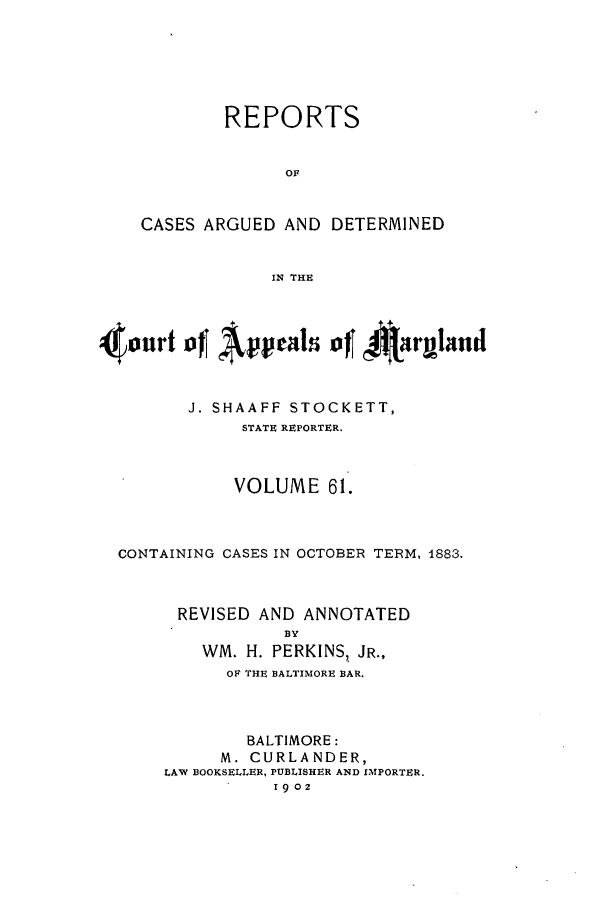 handle is hein.statereports/rocgueapm0061 and id is 1 raw text is: REPORTS
OF
CASES ARGUED AND DETERMINED
IN THE

4onrt ofTals ofT 4Aarmand
J. SHAAFF STOCKETT,
STATE REPORTER.
VOLUME 61.
CONTAINING CASES IN OCTOBER TERM, 1883.
REVISED AND ANNOTATED
BY
WM. H. PERKINS, JR.,
OF THE BALTIMORE BAR.

BALTIMORE:
M. CURLANDER,
LAW BOOKSELLER, PUBLISHER AND IMPORTER.
1902



