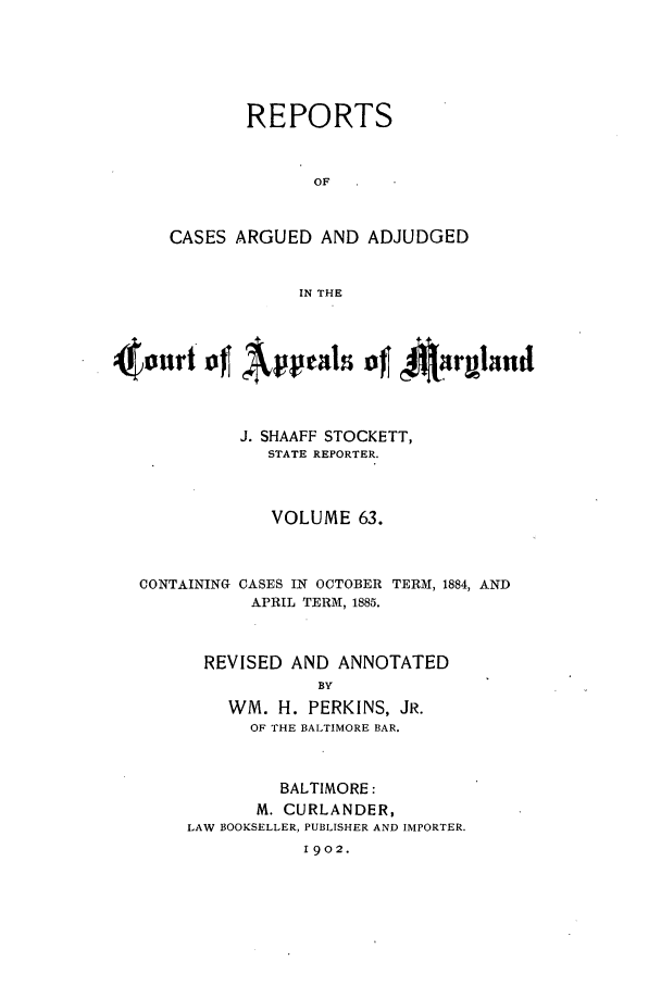 handle is hein.statereports/rocgueapm0063 and id is 1 raw text is: REPORTS
OF
CASES ARGUED AND ADJUDGED
IN THE

40nirt o   Appal -of        ~ma
J. SHAAFF STOCKETT,
STATE REPORTER.
VOLUME 63.

CONTAINING

CASES IN OCTOBER
APRIL TERN, 1885.

TERM, 1884, AND

REVISED AND ANNOTATED
BY
WM. H. PERKINS, JR.
OF THE BALTIMORE BAR.
BALTIMORE:
M. CURLANDER,
LAW BOOKSELLER, PUBLISHER AND IMPORTER.
1902.



