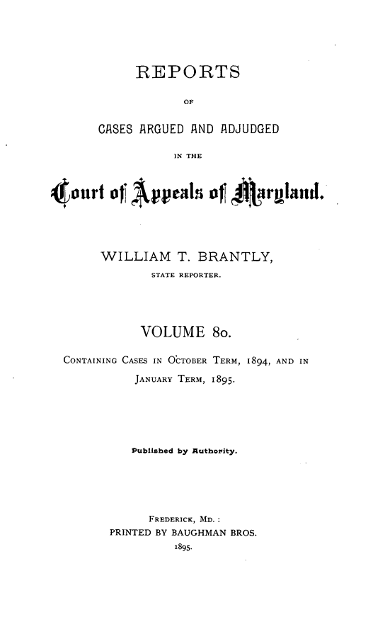 handle is hein.statereports/rocgueapm0080 and id is 1 raw text is: REPORTS
OF
CASES ARGUED AND ADJUDGED
IN THE
~Oourt o AP pe       lds of 4ruand.
WILLIAM T. BRANTLY,
STATE REPORTER.
VOLUME 8o.
CONTAINING CASES IN OCTOBER TERM, 1894, AND IN
JANUARY TERM, 1895.
Published by Authority.
FREDERICK, MD.:
PRINTED BY BAUGHMAN BROS.
1895.


