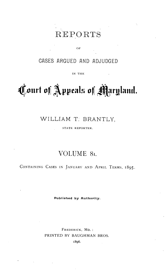 handle is hein.statereports/rocgueapm0081 and id is 1 raw text is: REPORTS
OF
GISES ARGUED AND ADJUDGED
IN THE

Ot,,,,,. oJT A~i oJT 4 ,,u.d.
WILLIAM T. BRANTLY,
STATE REPORTER.
VOLUME 81.
CONTAINING CASES IN JANUARY AND APRIL. TERMS, 1895.
Published by Authority.
FREDERICK, MD.
PRINTED BY BAUGHMAN BROS.


