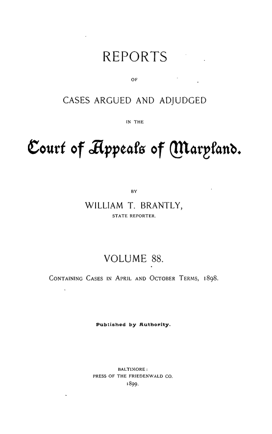 handle is hein.statereports/rocgueapm0088 and id is 1 raw text is: REPORTS
OF
CASES ARGUED AND ADJUDGED
IN THE

Courf of Rpptafs of  arfanb.
BY
WILLIAM T. BRANTLY,
STATE REPORTER.

VOLUME 88.
CONTAINING CASES IN APRIL AND OCTOBER TERMS, 1898.
Published by Rquthonity.
BALTIMORE:
PRESS OF THE FRIEDENWALD CO.


