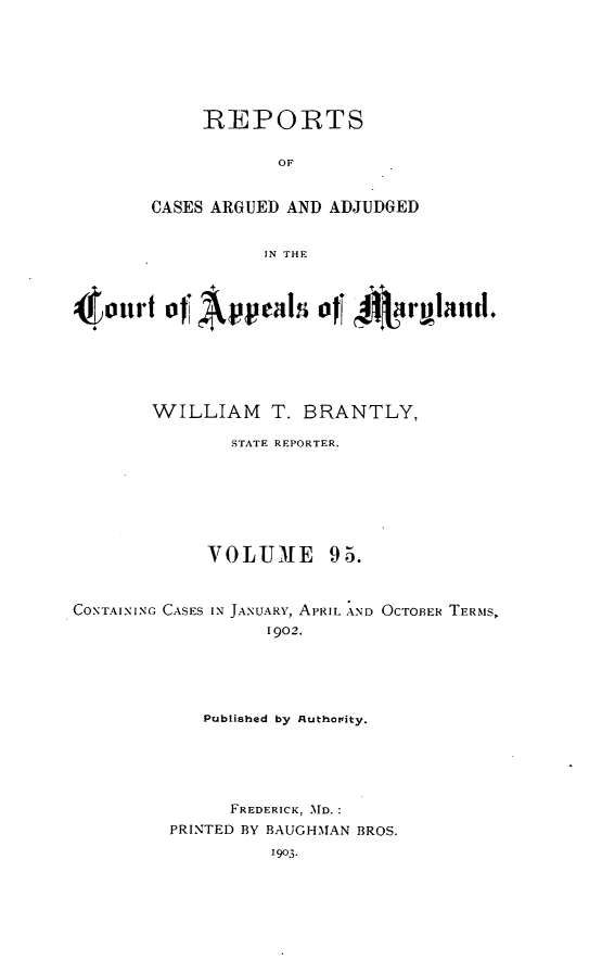 handle is hein.statereports/rocgueapm0095 and id is 1 raw text is: REPORTS
OF
CASES ARGUED AND ADJUDGED
IN THE

4 oii)t of 'A  .pel      011 4$ILiryla     d.
WILLIAM T. BRANTLY,
STATE REPORTER.
VOLUME 95.
CONTAINING CASES IN JANUARY, APRIL AND OCTOBER TERMS,
1902.
Published by Authortity.
FREDERICK, MD.
PRINTED BY BAUGHMAN BROS.


