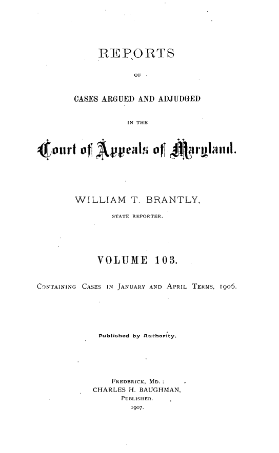 handle is hein.statereports/rocgueapm0103 and id is 1 raw text is: iREPIORTS
OF
CASES ARGUED AND ADJUDGED
IN THE

4 on I    Appeals~ ofT Airghiid.
WILLIAM      T. BRANTLY,
STATE REPORTER.
VOLUME 103.
C'NTAINING CASES IN JANUARY AND APRIL TERMS, 1905.
Published by Authotnity.
FREDERICK, MD.
CHARLES H. BAUGHMAN,
PUBLISHER.
1907.


