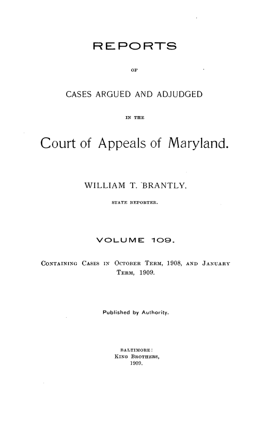 handle is hein.statereports/rocgueapm0109 and id is 1 raw text is: R E PO RTS
OF
CASES ARGUED AND ADJUDGED
IN THE

Court of Appeals of Maryland.
WILLIAM T. BRANTLY,
STATE REPORTER.
VOLUME 109.
CONTAINING CASES IN OCTOBER TERM, 1908, AND JANUARY
TERM, 1909.
Published by Authority.
BALTIMORE:
KING BROTHERS,
1909.


