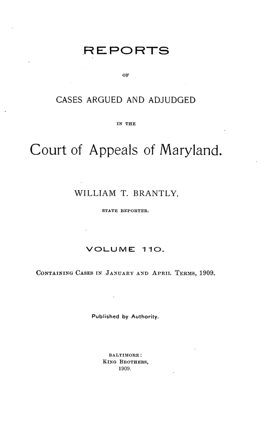 handle is hein.statereports/rocgueapm0110 and id is 1 raw text is: R E PO RTS
OF
CASES ARGUED AND ADJUDGED
IN THE

Court of Appeals of Maryland.
WILLIAM     T. BRANTLY,
STATE REPORTER.
VOLUME 110.
CONTAINING CASES IN JANUARY AND APRIL TERMS, 1909.
Published by Authority.
BALTIMORE:
KING BROTHERS,
1909.


