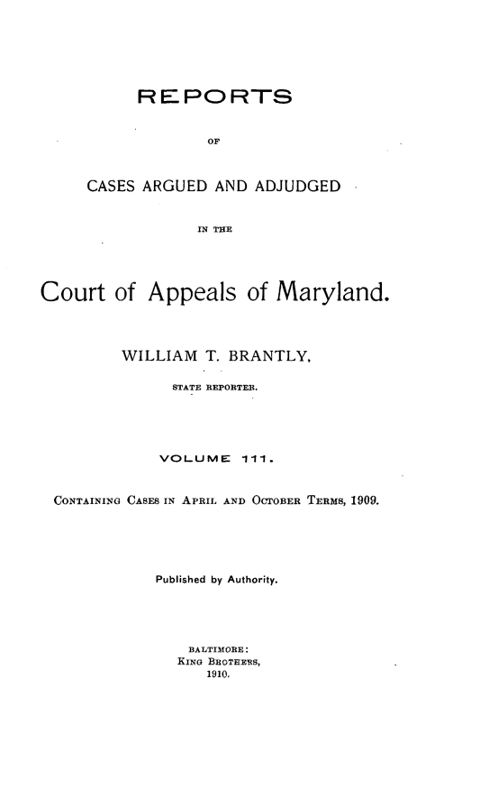 handle is hein.statereports/rocgueapm0111 and id is 1 raw text is: REPORTS
OF
CASES ARGUED AND ADJUDGED
IN THE

Court of Appeals of Maryland.
WILLIAM      T. BRANTLY,
STATE REPORTER.
VOLUME       111.
CONTAINING CASES IN APRIL AND OCTOBER TERMS, 1909.
Published by Authority.
BALTIMORE:
KINo BRaOTRERS,
1910.



