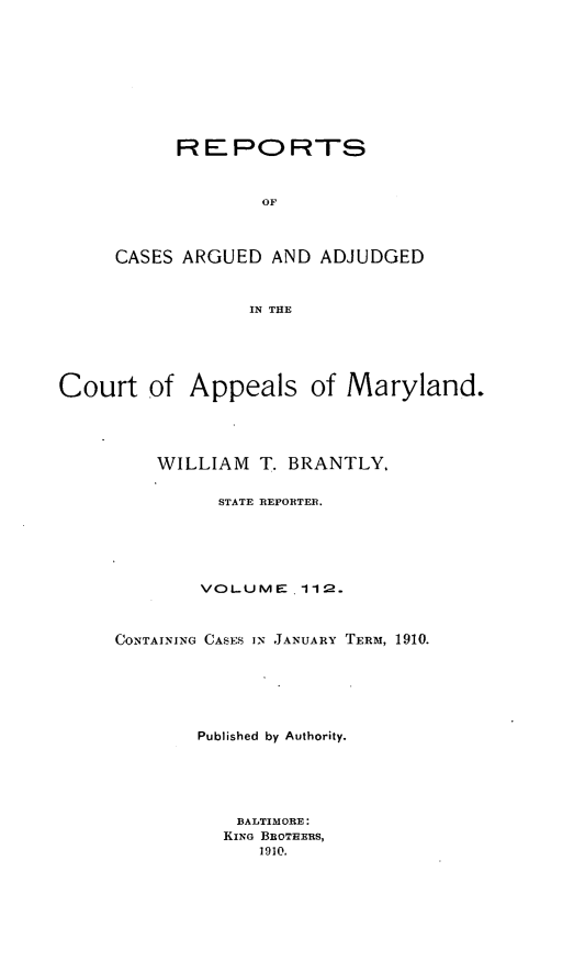 handle is hein.statereports/rocgueapm0112 and id is 1 raw text is: REPORTS
OF
CASES ARGUED AND ADJUDGED
IN THE

Court of Appeals of Maryland.
WILLIAM     T. BRANTLY.
STATE REPORTER.
VOLUME. 11 2.
CONTAINING CASES IN JANUARY TERM, 1910.
Published by Authority.
BALTIMORE:
KING BROTHERS,
1910.


