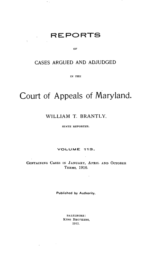 handle is hein.statereports/rocgueapm0113 and id is 1 raw text is: REPORTS
OF
CASES ARGUED AND ADJUDGED
IN THE

Court of Appeals of Maryland.
WILLIAM T. BRANTLY.
STATE REPORTER.
VOLUME      113.
CONTAINING CASES IN JANUARY, APRIL AND OCTOBER
TERMS, 1910.
Published by Authority.
BALTIMORE:
KING B cO-ERS,
1911.


